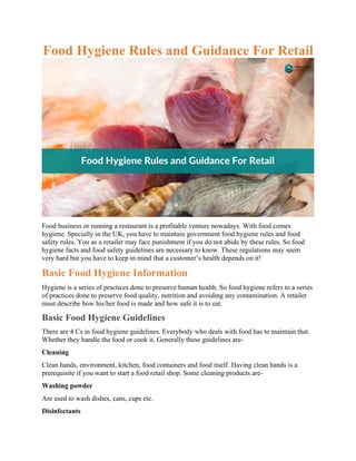 Food Hygiene Rules and Guidance For Retail
Food business or running a restaurant is a profitable venture nowadays. With food comes
hygiene. Specially in the UK, you have to maintain government food hygiene rules and food
safety rules. You as a retailer may face punishment if you do not abide by these rules. So food
hygiene facts and food safety guidelines are necessary to know. These regulations may seem
very hard but you have to keep in mind that a customer’s health depends on it!
Basic Food Hygiene Information
Hygiene is a series of practices done to preserve human health. So food hygiene refers to a series
of practices done to preserve food quality, nutrition and avoiding any contamination. A retailer
must describe how his/her food is made and how safe it is to eat.
Basic Food Hygiene Guidelines
There are 4 Cs in food hygiene guidelines. Everybody who deals with food has to maintain that.
Whether they handle the food or cook it. Generally these guidelines are-
Cleaning
Clean hands, environment, kitchen, food containers and food itself. Having clean hands is a
prerequisite if you want to start a food retail shop. Some cleaning products are-
Washing powder
Are used to wash dishes, cans, cups etc.
Disinfectants
 