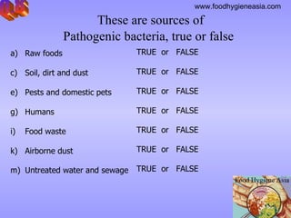 These are sources of  Pathogenic bacteria, true or false   Q.8 Raw foods  Soil, dirt and dust  Pests and domestic pets  Humans  Food waste  Airborne dust  Untreated water and sewage         TRUE  or  FALSE TRUE  or  FALSE TRUE  or  FALSE TRUE  or  FALSE TRUE  or  FALSE TRUE  or  FALSE TRUE  or  FALSE 