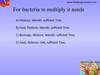 For bacteria to multiply it needs     A) Moisture, Warmth, sufficient Time. B) Food, Moisture, Warmth, sufficient Time. C) Beverage, Moisture, Warmth, sufficient Time. D) Food, Moisture, Cold, sufficient Time. Q.2 