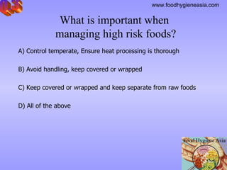 What is important when  managing high risk foods? A) Control temperate, Ensure heat processing is thorough   B) Avoid handling, keep covered or wrapped C) Keep covered or wrapped and keep separate from raw foods D) All of the above Q.3 