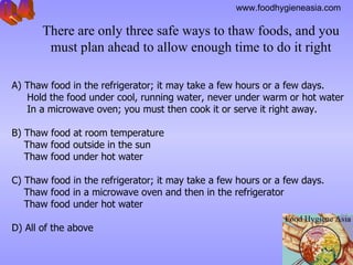 There are only three safe ways to thaw foods, and you must plan ahead to allow enough time to do it right A) Thaw food in the refrigerator; it may take a few hours or a few days.  Hold the food under cool, running water, never under warm or hot water In a microwave oven; you must then cook it or serve it right away.  B) Thaw food at room temperature  Thaw food outside in the sun Thaw food under hot water   C)  Thaw food  in the refrigerator; it may take a few hours or a few days. Thaw food in a microwave oven and then in the refrigerator  Thaw food under hot water   D) All of the above   Q.4 