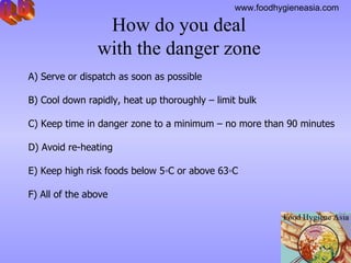 How do you deal  with the danger zone  A)  Serve or dispatch as soon as possible B)  Cool down rapidly, heat up thoroughly – limit bulk C)  Keep time in danger zone to a minimum – no more than 90 minutes D)  Avoid re-heating  E)  Keep high risk foods below 5◦C or above 63◦C F) All of the above Q.6 