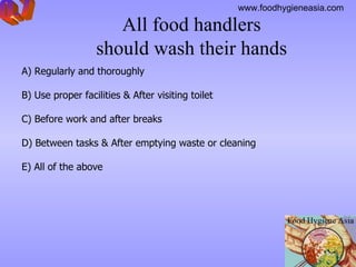 All food handlers  should wash their hands    A)  Regularly and thoroughly B)  Use proper facilities & After visiting toilet C)  Before work and after breaks D)  Between tasks  &  After emptying waste or cleaning E)  All of the above Q.7 