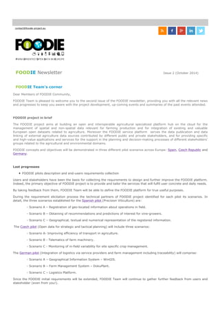 contact@foodie-project.eu
FOODIE Newsletter Issue 2 (October 2014)
FOODIE Team's corner
Dear Members of FOODIE Community,
FOODIE Team is pleased to welcome you to the second issue of the FOODIE newsletter, providing you with all the relevant news
and progresses to keep you aware with the project development, up-coming events and summaries of the past events attended.
FOODIE project in brief
The FOODIE project aims at building an open and interoperable agricultural specialized platform hub on the cloud for the
management of spatial and non-spatial data relevant for farming production and for integration of existing and valuable
European open datasets related to agriculture. Moreover the FOODIE service platform serves the data publication and data
linking of external agriculture data sources contributed by different public and private stakeholders, and for providing specific
and high-value applications and services for the support in the planning and decision-making processes of different stakeholders’
groups related to the agricultural and environmental domains.
FOODIE concepts and objectives will be demonstrated in three different pilot scenarios across Europe: Spain, Czech Republic and
Germany.
Last progresses
FOODIE pilots description and end-users requirements collection
Users and stakeholders have been the basis for collecting the requirements to design and further improve the FOODIE platform.
Indeed, the primary objective of FOODIE project is to provide and tailor the services that will fulfil user concrete and daily needs.
By taking feedback from them, FOODIE Team will be able to define the FOODIE platform for true useful purposes.
During the requirement elicitation process the technical partners of FOODIE project identified for each pilot its scenarios. In
detail, the three scenarios established for the Spanish pilot (Precision Viticulture) are:
- Scenario A – Registration of geo-located information about operations in field.
- Scenario B – Obtaining of recommendations and predictions of interest for vine-growers.
- Scenario C – Geographical, textual and numerical representation of the registered information.
The Czech pilot (Open data for strategic and tactical planning) will include three scenarios:
- Scenario A- Improving efficiency of transport in agriculture.
- Scenario B - Telematics of farm machinery.
- Scenario C - Monitoring of in-field variability for site specific crop management.
The German pilot (Integration of logistics via service providers and farm management including traceability) will comprise:
- Scenario A – Geographical Information System – WinGIS.
- Scenario B – Farm Management System – DokuPlant.
- Scenario C – Logistics Platform.
Since the FOODIE initial requirements will be extended, FOODIE Team will continue to gather further feedback from users and
stakeholder (even from you!).
FARM-ORIENTED OPEN DATA IN EUROPE
 