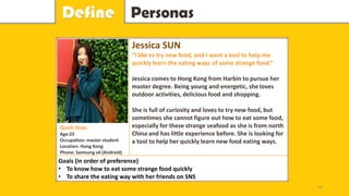 PersonasDefine
Jessica SUN
“I like to try new food, and I want a tool to help me
quickly learn the eating ways of some strange food.”
Jessica comes to Hong Kong from Harbin to pursue her
master degree. Being young and energetic, she loves
outdoor activities, delicious food and shopping.
She is full of curiosity and loves to try new food, but
sometimes she cannot figure out how to eat some food,
especially for these strange seafood as she is from north
China and has little experience before. She is looking for
a tool to help her quickly learn new food eating ways.
Goals (in order of preference)
• To know how to eat some strange food quickly
• To share the eating way with her friends on SNS
Quick Stats
Age:22
Occupation: master student
Location: Hong Kong
Phone: Samsung s4 (Android)
16
 