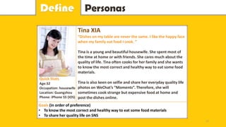 PersonasDefine
Tina XIA
“Dishes on my table are never the same. I like the happy face
when my family eat food I cook. ”
Tina is a young and beautiful housewife. She spent most of
the time at home or with friends. She cares much about the
quality of life. Tina often cooks for her family and she wants
to know the most correct and healthy way to eat some food
materials.
Tina is also keen on selfie and share her everyday quality life
photos on WeChat’s “Moments”. Therefore, she will
sometimes cook strange but expensive food at home and
post the dishes online.
Goals (in order of preference)
• To know the most correct and healthy way to eat some food materials
• To share her quality life on SNS
Quick Stats
Age:32
Occupation: housewife
Location: Guangzhou
Phone: iPhone 5S (IOS)
17
 