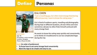 PersonasDefine
Eric CHEN
“I am a travelling guy. So I often meet strange food during
different journey. I want to know the eating ways. ”
Eric is fond of outdoors sports, travelling and photography.
During trips in different locations, all over China and even
sometimes abroad, he often finds himself confused with
many strange food.
He wants to know the eating ways quickly and conveniently,
as he thinks it’s troublesome to use too complicated Apps
during the trip
Goals (in order of preference)
• To know how to eat some strange food conveniently
• Want the App to be simple and easy to use.
Quick Stats
Age: 46
Occupation: senior manager
Location: Shanghai
Phone: iPhone 5S (IOS)
18
 