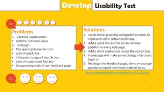 Usability TestDevelop
Problems
1. Content Construction
• Add the nutrition value
2. UI design
• The representative buttons
• Lack of quick link
• Infrequent usage of search box
• Lack of customized function
• Unappealing style of our feedback page
1st
Solutions
1. Select more generally-recognized symbols to
represent some certain functions.
2. Add a quick link button on an obvious
position in every sub-page.
3. Add a short instruction under the search box.
4. Homepage will make some change after users
login in.
5. Redesign the feedback page, try to encourage
people to report new food material to us.
2st
22
https://www.youtube.com/watch?v=o-RZ_dZVuLU
 
