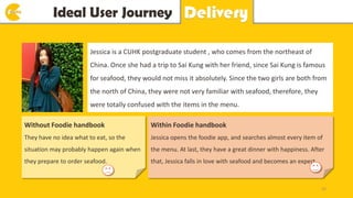Idea Ideal User Journey y Delivery
Jessica is a CUHK postgraduate student , who comes from the northeast of
China. Once she had a trip to Sai Kung with her friend, since Sai Kung is famous
for seafood, they would not miss it absolutely. Since the two girls are both from
the north of China, they were not very familiar with seafood, therefore, they
were totally confused with the items in the menu.
Without Foodie handbook
They have no idea what to eat, so the
situation may probably happen again when
they prepare to order seafood.
Within Foodie handbook
Jessica opens the foodie app, and searches almost every item of
the menu. At last, they have a great dinner with happiness. After
that, Jessica falls in love with seafood and becomes an expert.
25
 