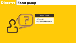 Discover Focus group
Watch Video
•at home;
• not simultaneously
8
 