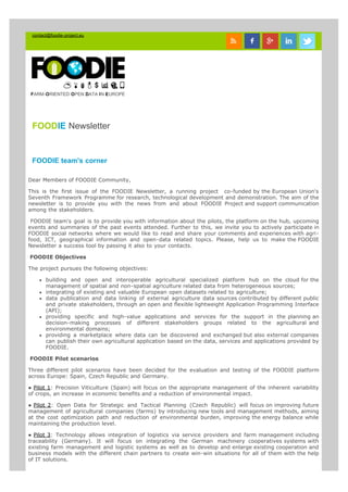 contact@foodie-project.eu
FARM-ORIENTED OPEN DATA IN EUROPE
FOODIE Newsletter
FOODIE team's corner
Dear Members of FOODIE Community,
This is the first issue of the FOODIE Newsletter, a running project  co-funded by the European Union's
Seventh Framework Programme for research, technological development and demonstration. The aim of the
newsletter is to provide you with the news from and about FOODIE Project and support communication
among the stakeholders.
 FOODIE team's goal is to provide you with information about the pilots, the platform on the hub, upcoming
events and summaries of the past events attended. Further to this, we invite you to actively participate in
FOODIE social networks where we would like to read and share your comments and experiences with agri-
food, ICT, geographical information and open-data related topics. Please, help us to make the FOODIE
Newsletter a success tool by passing it also to your contacts.
 FOODIE Objectives
The project pursues the following objectives:
building and open and interoperable agricultural specialized platform hub on the cloud for the
management of spatial and non-spatial agriculture related data from heterogeneous sources;
integrating of existing and valuable European open datasets related to agriculture;
data publication and data linking of external agriculture data sources contributed by different public
and private stakeholders, through an open and flexible lightweight Application Programming Interface
(API);
providing specific and high-value applications and services for the support in the planning an
decision-making processes of different stakeholders groups related to the agricultural and
environmental domains;
providing a marketplace where data can be discovered and exchanged but also external companies
can publish their own agricultural application based on the data, services and applications provided by
FOODIE.
 FOODIE Pilot scenarios
Three different pilot scenarios have been decided for the evaluation and testing of the FOODIE platform
across Europe: Spain, Czech Republic and Germany.
● Pilot 1: Precision Viticulture (Spain) will focus on the appropriate management of the inherent variability
of crops, an increase in economic benefits and a reduction of environmental impact.
● Pilot 2: Open Data for Strategic and Tactical Planning (Czech Republic) will focus on improving future
management of agricultural companies (farms) by introducing new tools and management methods, aiming
at the cost optimization path and reduction of environmental burden, improving the energy balance while
maintaining the production level.
● Pilot 3: Technology allows integration of logistics via service providers and farm management including
traceability (Germany). It will focus on integrating the German machinery cooperatives systems with
existing farm management and logistic systems as well as to develop and enlarge existing cooperation and
business models with the different chain partners to create win-win situations for all of them with the help
of IT solutions.
 