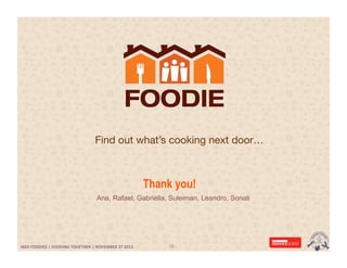 Find out what’s cooking next door…

Thank you!
Ana, Rafael, Gabriella, Suleiman, Leandro, Sonali

MSD FOODIES | FOODING TOGETHER | NOVEMBER 27 2013 | SERVICE DESIGN MASTER	
  	
  
MSD	
  FOODIES	
  |	
  FOODING	
  TOGETHER	
  |	
  NOVEMBER	
  27	
  2013	
  	
  

38	
  

 