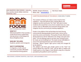 WHO	
  INVENTED:	
  MSD	
  FOODIES	
  -­‐	
  Gabriella,	
  
Ana,	
  Leandro,	
  Sonali,	
  Rafael,	
  Suleiman	
  
WHEN	
  Nov.	
  2013	
  

WHERE:	
  Dergano	
  &	
  Bovisa,	
  
Milan,	
  Italy	
   www.foodie.it	
  

THE	
  FIELD:	
  FOOD	
  

A	
  WRITTEN	
  DESCRIPRION	
  OF	
  THE	
  SERVICE	
  /	
  HOW	
  DOES	
  IT	
  WORK	
  	
  	
  
The	
  residents	
  of	
  Bovisa	
  can	
  make	
  an	
  extra	
  meal	
  for	
  their	
  
neighbour	
  –	
  they	
  will	
  op;mise	
  their	
  cooking	
  eﬀorts	
  and	
  
integrate	
  into	
  the	
  community.	
  The	
  “host”	
  will	
  cater	
  to	
  other	
  
residents	
  who	
  would	
  like	
  to	
  eat	
  a	
  home	
  cooked	
  meal,	
  try	
  a	
  new	
  
cuisine,	
  have	
  an	
  aﬀordable	
  and	
  convenient	
  dining	
  op;on	
  and	
  
integrate	
  into	
  the	
  community	
  by	
  mee;ng	
  neighbours.	
  
WHAT	
  IS	
  IT	
  
Web	
  based	
  plagorm	
  that	
  provides	
  a	
  
mul;cultural	
  home	
  cooked	
  food	
  
sharing	
  service	
  in	
  the	
  Dergano	
  &	
  
Bovisa	
  Neighbourhood.	
  	
  
WHO	
  ARE	
  	
  THE	
  USERS	
  
Students,	
  workers	
  and	
  immigrants	
  
WHY	
  IT	
  IS	
  INTERESTING	
  
It	
  integrates	
  a	
  mul;	
  cultural	
  
community,	
  provides	
  aﬀordable	
  
and	
  convenient	
  dining	
  op;ons.	
  

Foodie	
  is	
  the	
  plagorm	
  that	
  will	
  facilitate	
  this	
  food	
  sharing	
  
community	
  by	
  allowing	
  people	
  to	
  post	
  meals,	
  menus	
  and	
  to	
  
search	
  by	
  cuisine	
  and	
  loca;on.	
  The	
  quality	
  of	
  meals	
  oﬀered	
  and	
  
dining	
  experience	
  will	
  be	
  reﬂected	
  in	
  the	
  ra;ngs	
  users	
  give	
  each	
  
other	
  –	
  by	
  not	
  allowing	
  cooks	
  to	
  set	
  their	
  own	
  monetary	
  price	
  
for	
  meals,	
  we	
  are	
  building	
  trust.	
  The	
  meals	
  remain	
  aﬀordable	
  to	
  
ensure	
  this	
  exchange	
  becomes	
  part	
  of	
  the	
  daily	
  lives.	
  
Exchange	
   –	
   When	
   a	
   “guest”	
   signs	
   up	
   for	
   a	
   meal,	
   he’s	
   charged	
   1€	
  
by	
  the	
  plagorm.	
  
The	
   plagorm	
   will	
   them	
   give	
   Foodie	
   points	
   to	
   the	
   “host”	
   for	
  
having	
   oﬀered	
   the	
   meal.The	
   “host”	
   will	
   be	
   able	
   to	
   redeem	
   the	
  
Foodie	
   points	
   at	
   the	
   Organic	
   Food	
   Market	
   using	
   the	
   e-­‐Voucher	
  
provided	
  by	
  the	
  plagorm	
  and	
  it’s	
  partners.	
  

MSD	
  FOODIES	
  |	
  FOODING	
  TOGHETER	
  |	
  CASE	
  STUDY	
  |	
  DATE	
  NOVEMBER	
  27	
  2012	
  	
  

39

 