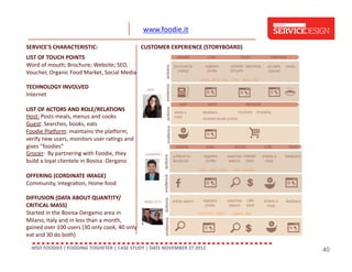 www.foodie.it	
  
SERVICE'S	
  CHARACTERISTIC:	
  

CUSTOMER	
  EXPERIENCE	
  (STORYBOARD)	
  

LIST	
  OF	
  TOUCH	
  POINTS	
  	
  
Word	
  of	
  mouth;	
  Brochure;	
  Website;	
  SEO,	
  
Voucher,	
  Organic	
  Food	
  Market,	
  Social	
  Media	
  
TECHNOLOGY	
  INVOLVED	
  	
  
Internet	
  
LIST	
  OF	
  ACTORS	
  AND	
  ROLE/RELATIONS	
  
Host:	
  Posts	
  meals,	
  menus	
  and	
  cooks	
  
Guest:	
  Searches,	
  books,	
  eats	
  
Foodie	
  Plagorm:	
  maintains	
  the	
  plagorm,	
  
verify	
  new	
  users,	
  monitors	
  user	
  ra;ngs	
  and	
  
gives	
  “foodies”	
  	
  
Grocer:	
  	
  By	
  partnering	
  with	
  Foodie,	
  they	
  
build	
  a	
  loyal	
  clientele	
  in	
  Bovisa	
  -­‐Dergano	
  
OFFERING	
  (CORDINATE	
  IMAGE)	
  
Community,	
  Integra;on,	
  Home	
  food	
  	
  
DIFFUSION	
  (DATA	
  ABOUT	
  QUANTITY/
CRITICAL	
  MASS)	
  
Started	
  in	
  the	
  Bovisa-­‐Dergamo	
  area	
  in	
  
Milano,	
  Italy	
  and	
  in	
  less	
  than	
  a	
  month,	
  
gained	
  over	
  100	
  users	
  (30	
  only	
  cook,	
  40	
  only	
  
eat	
  and	
  30	
  do	
  both)	
  
MSD	
  FOODIES	
  |	
  FOODING	
  TOGHETER	
  |	
  CASE	
  STUDY	
  |	
  DATE	
  NOVEMBER	
  27	
  2012	
  	
  

40

 