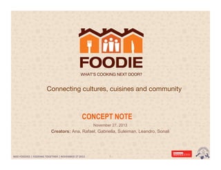 Connecting cultures, cuisines and community

CONCEPT NOTE
November 27, 2013

Creators: Ana, Rafael, Gabriella, Suleiman, Leandro, Sonali

MSD FOODIES | FOODING TOGETHER | NOVEMBER 27 2013 | SERVICE DESIGN MASTER	
  	
  
MSD	
  FOODIES	
  |	
  FOODING	
  TOGETHER	
  |	
  NOVEMBER	
  27	
  2013	
  	
  

1	
  

 