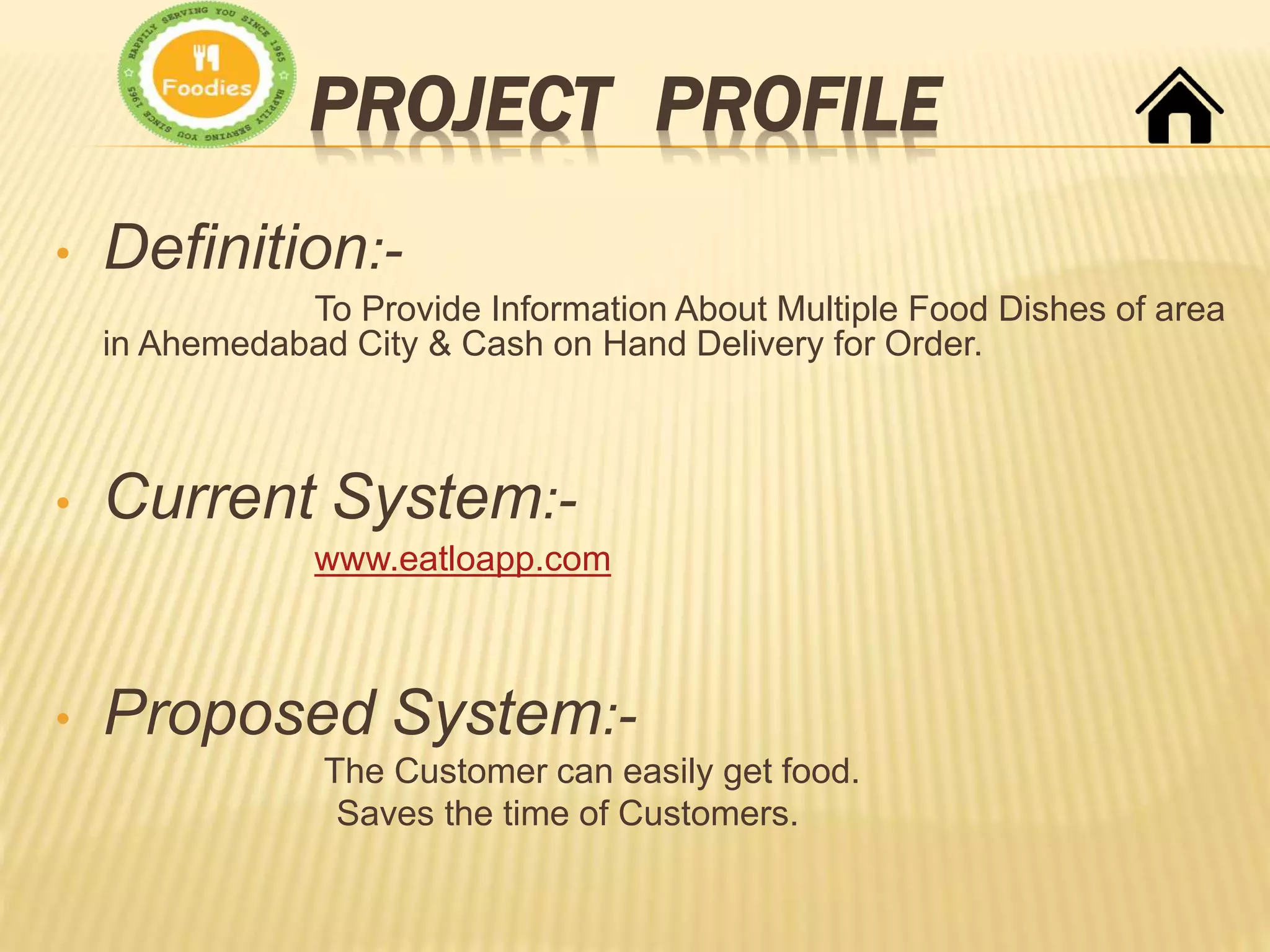 PROJECT PROFILE
• Definition:-
To Provide Information About Multiple Food Dishes of area
in Ahemedabad City & Cash on Hand Delivery for Order.
• Current System:-
www.eatloapp.com
• Proposed System:-
The Customer can easily get food.
Saves the time of Customers.
 