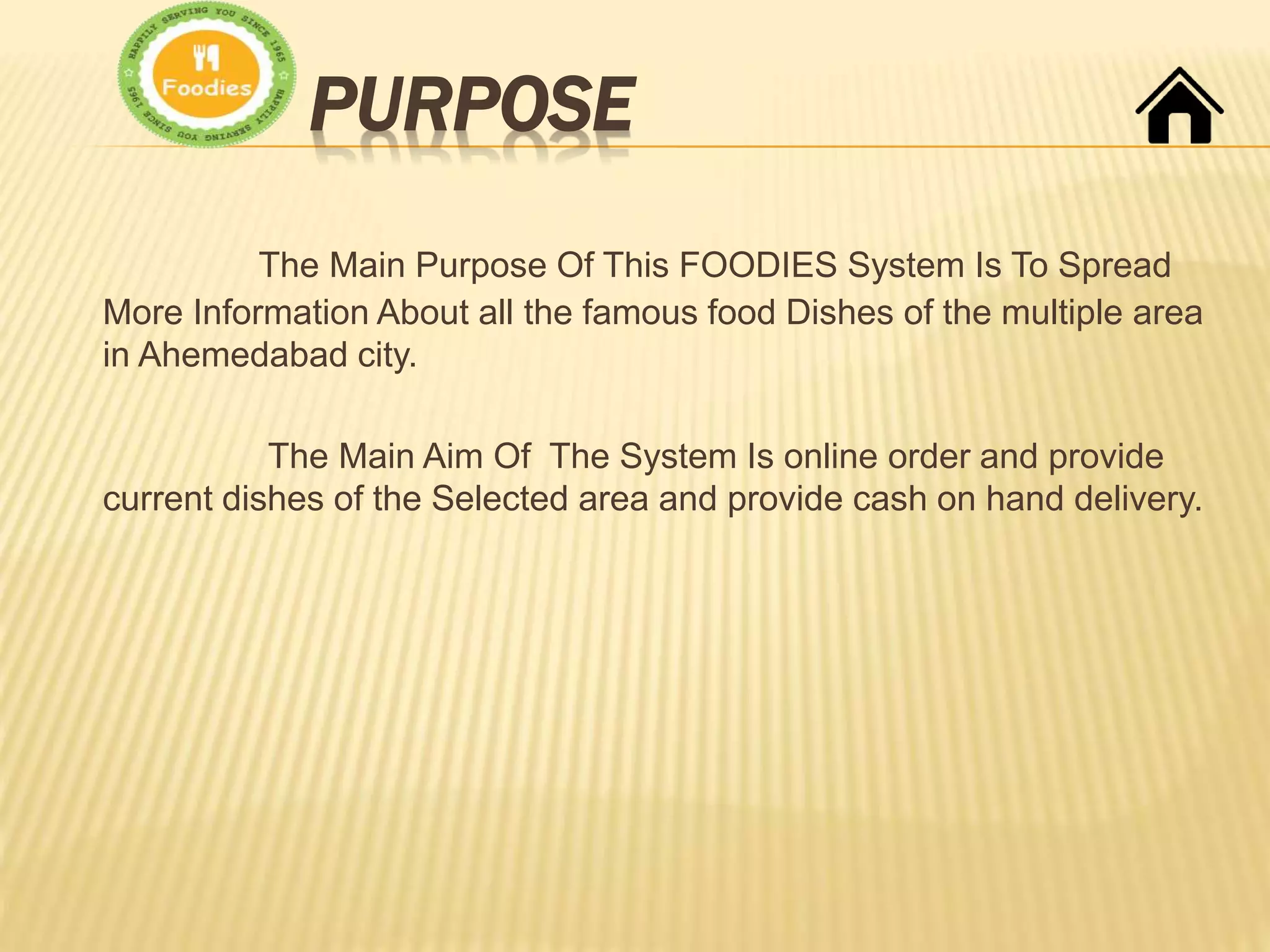 PURPOSE
The Main Purpose Of This FOODIES System Is To Spread
More Information About all the famous food Dishes of the multiple area
in Ahemedabad city.
The Main Aim Of The System Is online order and provide
current dishes of the Selected area and provide cash on hand delivery.
 