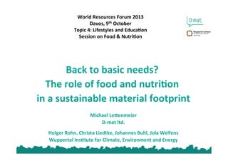 World	
  Resources	
  Forum	
  2013	
  
Davos,	
  9th	
  October	
  
Topic	
  4:	
  Lifestyles	
  and	
  EducaEon	
  
Session	
  on	
  Food	
  &	
  NutriEon	
  
Back	
  to	
  basic	
  needs?	
  	
  
The	
  role	
  of	
  food	
  and	
  nutriEon	
  	
  
in	
  a	
  sustainable	
  material	
  footprint	
  
	
  
Michael	
  LeMenmeier	
  
D-­‐mat	
  ltd.	
  
Holger	
  Rohn,	
  Christa	
  Liedtke,	
  Johannes	
  Buhl,	
  Jola	
  Welfens	
  
Wuppertal	
  InsEtute	
  for	
  Climate,	
  Environment	
  and	
  Energy	
  
 