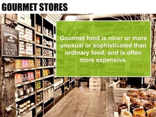 GOURMET STORES
Gourmet food is nicer or more
unusual or sophisticated than
ordinary food, and is often
more expensive.
 