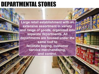 DEPARTMENTAL STORES
Large retail establishment with an
extensive assortment in variety
and range of goods, organized into
separate departments. All
departments are housed under the
same roof to
facilitate buying, customer
service merchandising,
and control.
 