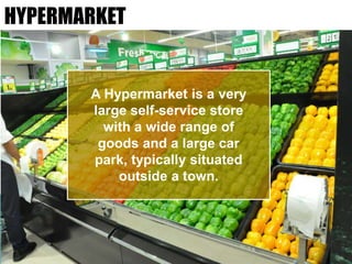 HYPERMARKET
A Hypermarket is a very
large self-service store
with a wide range of
goods and a large car
park, typically situated
outside a town.
 