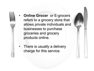 • Online Grocer or E-grocers
refers to a grocery store that
allows private individuals and
businesses to purchase
groceries and grocery
products online.
• There is usually a delivery
charge for this service.
 