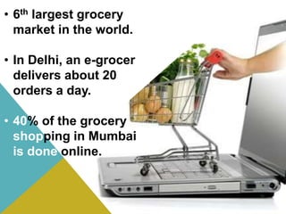 • 6th largest grocery
market in the world.
• In Delhi, an e-grocer
delivers about 20
orders a day.
• 40% of the grocery
shopping in Mumbai
is done online.
 