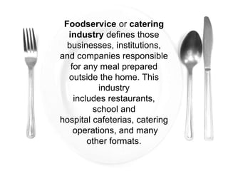 Foodservice or catering
industry defines those
businesses, institutions,
and companies responsible
for any meal prepared
outside the home. This
industry
includes restaurants,
school and
hospital cafeterias, catering
operations, and many
other formats.
 
