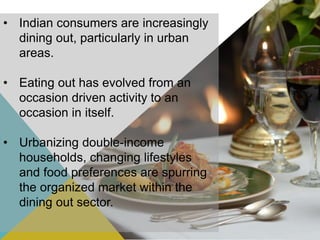• Indian consumers are increasingly
dining out, particularly in urban
areas.
• Eating out has evolved from an
occasion driven activity to an
occasion in itself.
• Urbanizing double-income
households, changing lifestyles
and food preferences are spurring
the organized market within the
dining out sector.
 