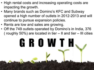 • High rental costs and increasing operating costs are
impacting the growth.
• Many brands such as Domino’s KFC and Subway
opened a high number of outlets in 2012-2013 and will
continue to pursue expansion policies.
• Rents are low and sales are growing.
• Off the 749 outlets operated by Domino’s in India, 376
( roughly 50%) are located in tier – II and tier – III cities
G R O W T H
 