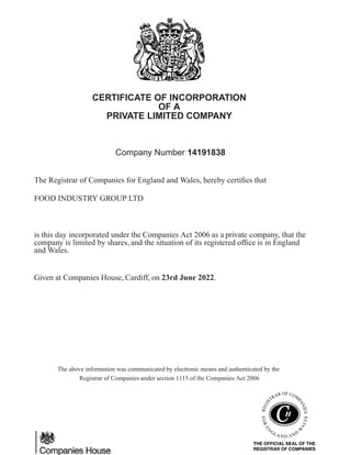 CERTIFICATE OF INCORPORATION
OF A
PRIVATE LIMITED COMPANY
Company Number 14191838
The Registrar of Companies for England and Wales, hereby certifies that
FOOD INDUSTRY GROUP LTD
is this day incorporated under the Companies Act 2006 as a private company, that the
company is limited by shares, and the situation of its registered office is in England
and Wales.
Given at Companies House, Cardiff, on 23rd June 2022.
The above information was communicated by electronic means and authenticated by the
Registrar of Companies under section 1115 of the Companies Act 2006
 