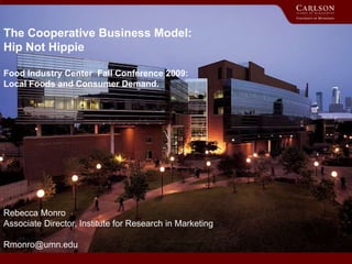 The Cooperative Business Model:
Hip Not Hippie
Food Industry Center Fall Conference 2009:
Local Foods and Consumer Demand.
Rebecca Monro
Associate Director, Institute for Research in Marketing
Rmonro@umn.edu
 