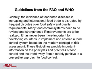 Guidelines from the FAO and WHO
Globally, the incidence of foodborne diseases is
increasing and international food trade is disrupted by
frequent disputes over food safety and quality
requirements. Many food control systems need to be
revised and strengthened if improvements are to be
realized. It has never been more important for
developing countries to implement and enforce a food
control system based on the modern concept of risk
assessment. These Guidelines provide important
information on the principles and practices of food
control and the trend away from a merely punitive to a
preventive approach to food control.

 Solutions
 