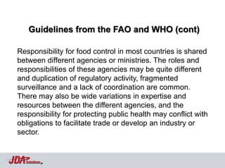 Guidelines from the FAO and WHO (cont)

Responsibility for food control in most countries is shared
between different agencies or ministries. The roles and
responsibilities of these agencies may be quite different
and duplication of regulatory activity, fragmented
surveillance and a lack of coordination are common.
There may also be wide variations in expertise and
resources between the different agencies, and the
responsibility for protecting public health may conflict with
obligations to facilitate trade or develop an industry or
sector.


  Solutions
 
