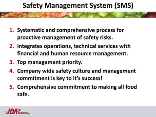 Safety Management System (SMS)


1. Systematic and comprehensive process for
   proactive management of safety risks.
2. Integrates operations, technical services with
   financial and human resource management.
3. Top management priority.
4. Company wide safety culture and management
   commitment is key to it’s success!
5. Comprehensive commitment to making all food
   safe.

   Solutions
 
