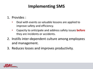 Implementing SMS

1. Provides :
   •      Deal with events so valuable lessons are applied to
          improve safety and efficiency.
   •      Capacity to anticipate and address safety issues before
          they are incidents or accidents.
2. Instills inter-dependent culture among employees
   and management.
3. Reduces losses and improves productivity.



  Solutions
 