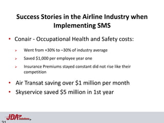 Success Stories in the Airline Industry when
               Implementing SMS
• Conair - Occupational Health and Safety costs:
         Went from +30% to –30% of industry average
         Saved $1,000 per employee year one
         Insurance Premiums stayed constant did not rise like their
          competition

• Air Transat saving over $1 million per month
• Skyservice saved $5 million in 1st year


      Solutions
 