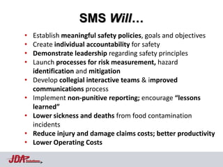 SMS Will…
•   Establish meaningful safety policies, goals and objectives
•   Create individual accountability for safety
•   Demonstrate leadership regarding safety principles
•   Launch processes for risk measurement, hazard
    identification and mitigation
•   Develop collegial interactive teams & improved
    communications process
•   Implement non-punitive reporting; encourage “lessons
    learned”
•   Lower sickness and deaths from food contamination
    incidents
•   Reduce injury and damage claims costs; better productivity
•   Lower Operating Costs

Solutions
 