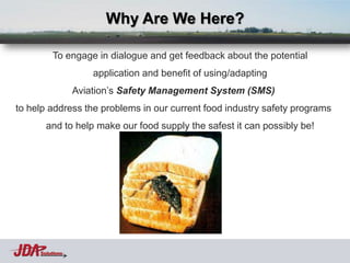 Why Are We Here?

          To engage in dialogue and get feedback about the potential
                     application and benefit of using/adapting
                 Aviation’s Safety Management System (SMS)
to help address the problems in our current food industry safety programs
       and to help make our food supply the safest it can possibly be!




     Solutions
 