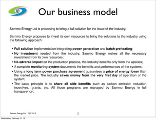 Our business model
         Sammo Energy Ltd is proposing to bring a full solution for the issue of the industry.

         Sammo Energy proposes to invest its own resources to bring the solutions to the industry using
         the following approach:

           • Full solution implementation integrating power generation and batch preheating;
           • No investment needed from the industry, Sammo Energy makes all the necessary
             investment from its own resources;
           • No adverse impact on the production process, the industry beneﬁts only from the upsides;
           • A complete monitoring system documents the beneﬁts and performances of the systems;
           • Using a long term power purchase agreement guarantees a price of energy lower than
             the market price. The industry saves money from the very ﬁrst day of operation of the
             system;
           • The basic principle is to share all side beneﬁts such as carbon emission reduction
             incentives, grants, etc. All those programs are managed by Sammo Energy in full
             transparency;




         Sammo Energy Ltd - Q1 2013                       3
Wednesday, February 27, 13
 