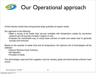 Our Operational approach

      A food industry needs heat and generate large quantities of organic waste.

      Our approach is the following:
         • Make a survey of all waste heat sources available with temperature usable by conversion
           solutions and all sources of waste ( organic or not);
         • Evaluate the coordinated way of using those sources of waste and waste heat to generate
           savings and revenues;

      Based on the quantity of waste heat and its temperature, the optimum set of technologies will be
      selected:
          • Organic Rankine Cycle Turbines;
          • Bio digestion;
          • Pyrolyse of waste.
      The technologies used and their suppliers must be industry grade and demonstrate sufﬁcient track
      record.


         Sammo Energy Ltd - Q1 2013                   6
Wednesday, February 27, 13
 