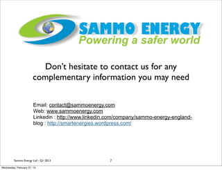 Don’t hesitate to contact us for any
                       complementary information you may need

                        Email: contact@sammoenergy.com
                        Web: www.sammoenergy.com
                        Linkedin : http://www.linkedin.com/company/sammo-energy-england-
                        blog : http://smartenergies.wordpress.com/




         Sammo Energy Ltd - Q1 2013                   7
Wednesday, February 27, 13
 