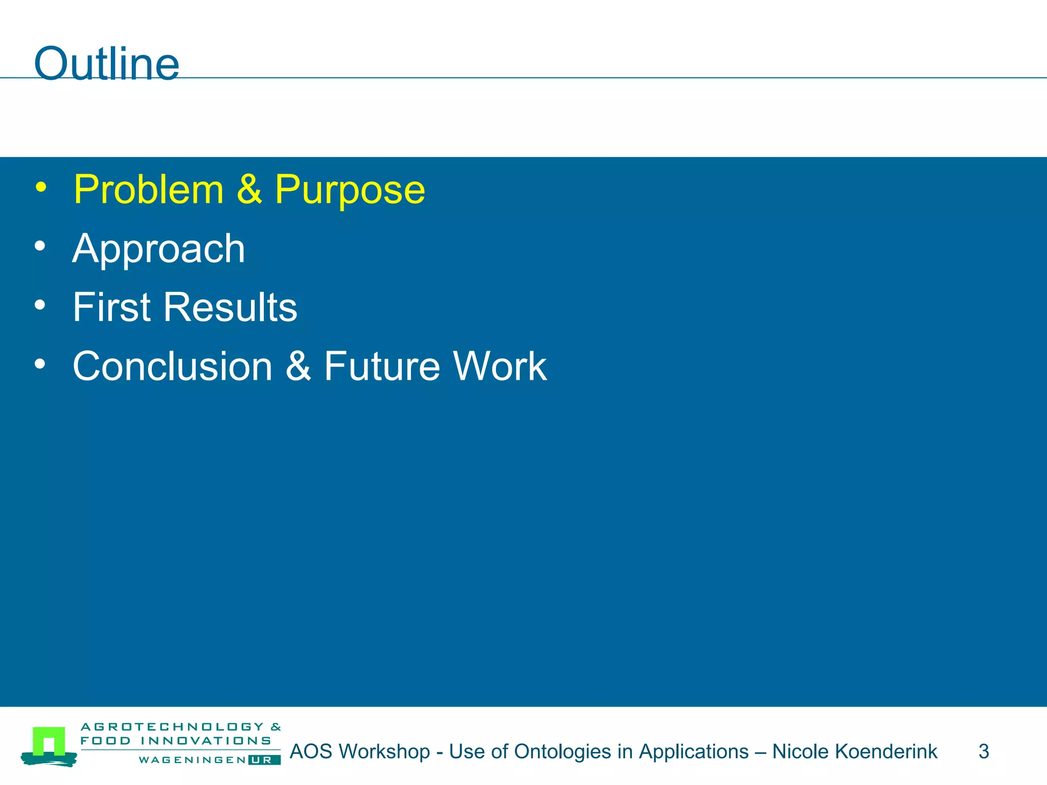 Outline Problem & Purpose Approach First Results Conclusion & Future Work Problem & Purpose AOS Workshop - Use of Ontologies in Applications – Nicole Koenderink  