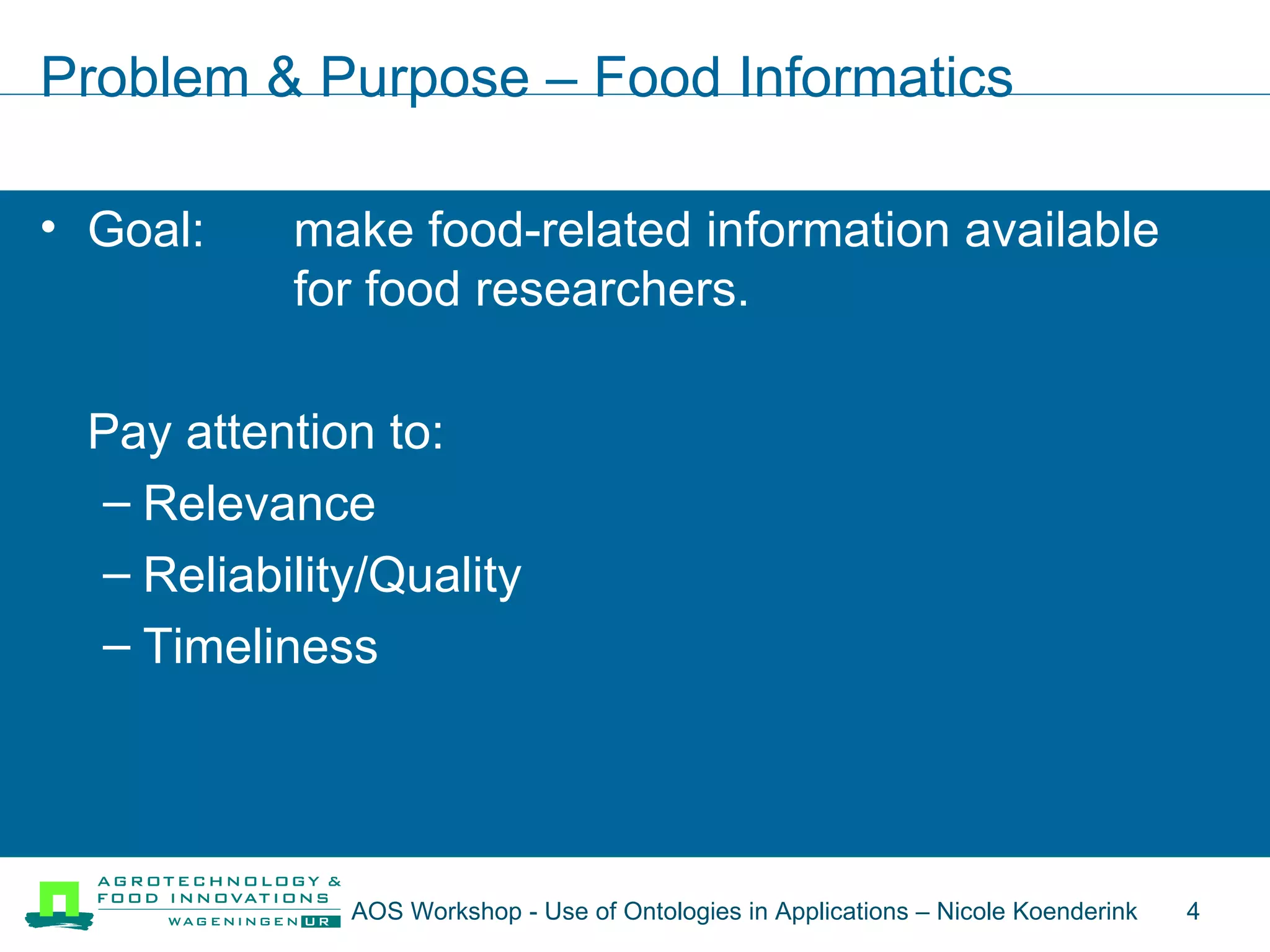 Problem & Purpose – Food Informatics Goal:  make food-related information available  for food researchers. Pay attention to: Relevance Reliability/Quality Timeliness AOS Workshop - Use of Ontologies in Applications – Nicole Koenderink  