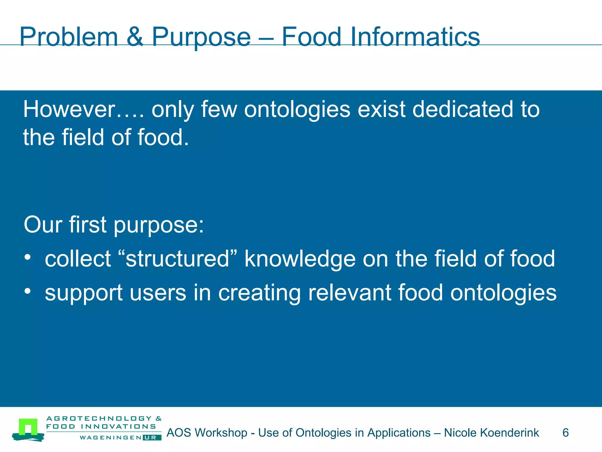 Problem & Purpose – Food Informatics However…. only few ontologies exist dedicated to the field of food. Our first purpose: collect “structured” knowledge on the field of food support users in creating relevant food ontologies AOS Workshop - Use of Ontologies in Applications – Nicole Koenderink  