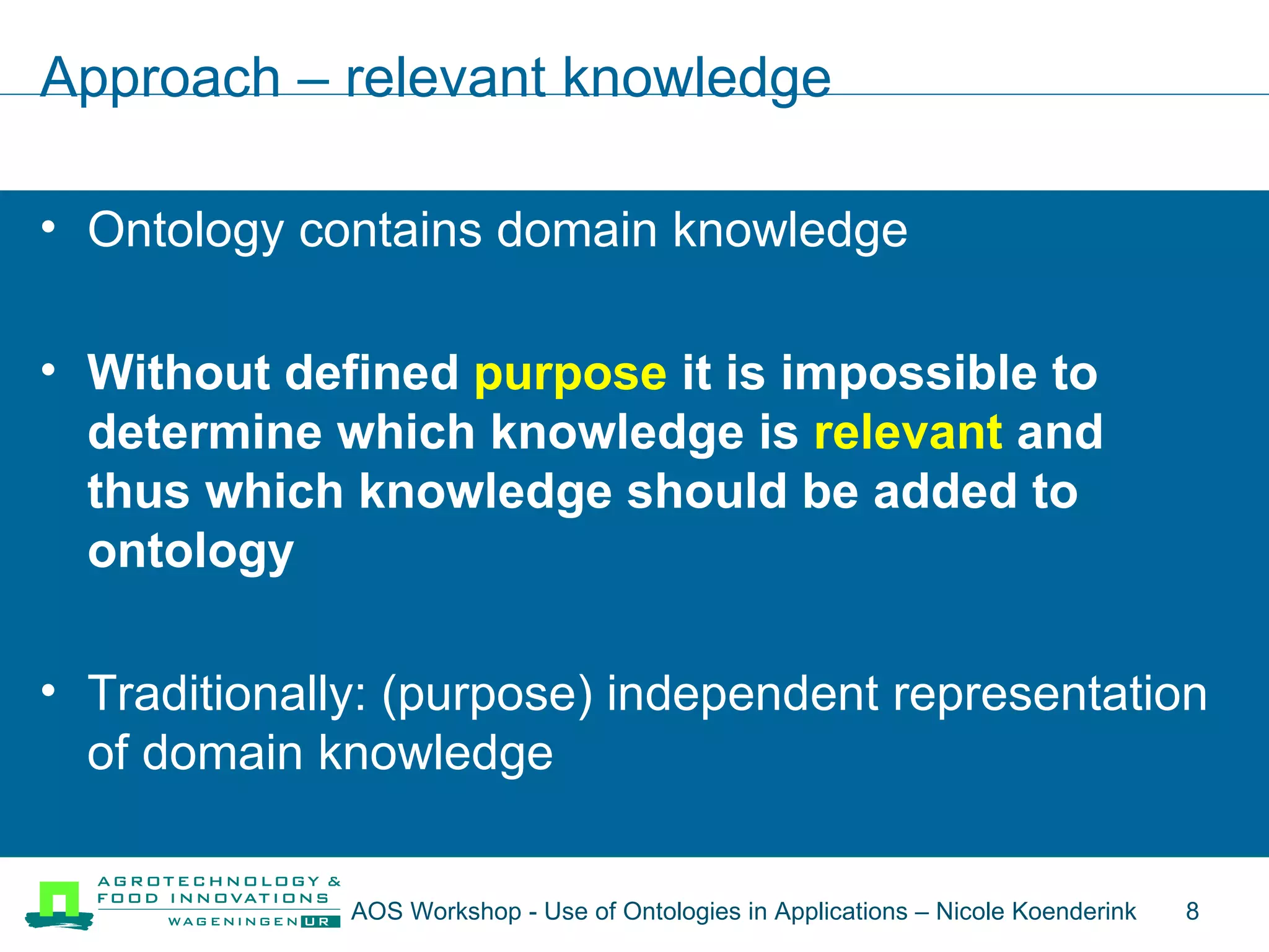 Approach – relevant knowledge Ontology contains domain knowledge Without defined  purpose  it is impossible to determine which knowledge is  relevant  and thus which knowledge should be added to ontology Traditionally: (purpose) independent representation of domain knowledge AOS Workshop - Use of Ontologies in Applications – Nicole Koenderink  