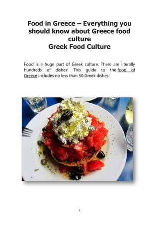 1
Food in Greece – Everything you
should know about Greece food
culture
Greek Food Culture
Food is a huge part of Greek culture. There are literally
hundreds of dishes! This guide to the food of
Greece includes no less than 50 Greek dishes!
 
