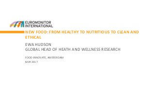 NEW FOOD: FROM HEALTHY TO NUTRITIOUS TO CLEAN AND
ETHICAL
EWA HUDSON
GLOBAL HEAD OF HEATH AND WELLNESS RESEARCH
FOOD INNOVATE, AMSTERDAM
MAY 2017
 
