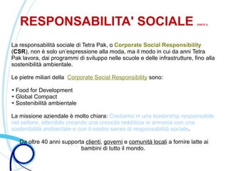 RESPONSABILITA' SOCIALE                                                   (PARTE 2)




La responsabilità sociale di Tetra Pak, o Corporate Social Responsibility
(CSR), non è solo un’espressione alla moda, ma il modo in cui da anni Tetra
Pak lavora, dai programmi di sviluppo nelle scuole e delle infrastrutture, fino alla
sostenibilità ambientale.

Le pietre miliari della Corporate Social Responsibility sono:

➔ Food for Development
➔ Global Compact

➔ Sostenibilità ambientale




La missione aziendale è molto chiara: Crediamo in una leadership responsabile
nel settore, ottenibile creando una crescita redditizia in armonia con una
sostenibilità ambientale e con il nostro senso di responsabilità sociale.

    Da oltre 40 anni supporta clienti, governi e comunità locali a fornire latte ai
                            bambini di tutto il mondo.
 