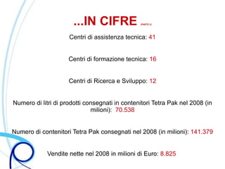 ...IN CIFRE              (PARTE 3)




                     Centri di assistenza tecnica: 41


                     Centri di formazione tecnica: 16


                     Centri di Ricerca e Sviluppo: 12


Numero di litri di prodotti consegnati in contenitori Tetra Pak nel 2008 (in
                              milioni): 70.538


Numero di contenitori Tetra Pak consegnati nel 2008 (in milioni): 141.379


             Vendite nette nel 2008 in milioni di Euro: 8.825
 